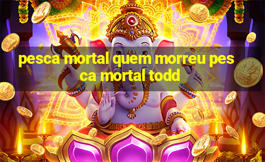 pesca mortal quem morreu pesca mortal todd