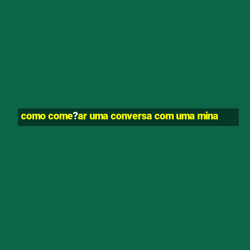 como come?ar uma conversa com uma mina