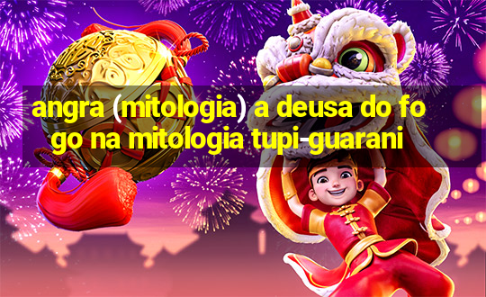 angra (mitologia) a deusa do fogo na mitologia tupi-guarani