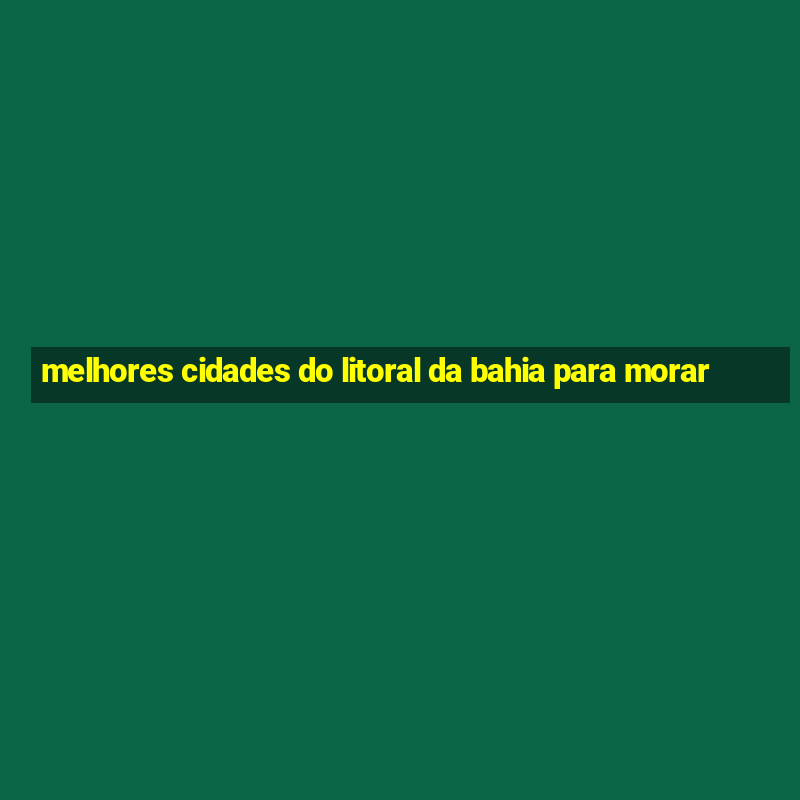 melhores cidades do litoral da bahia para morar