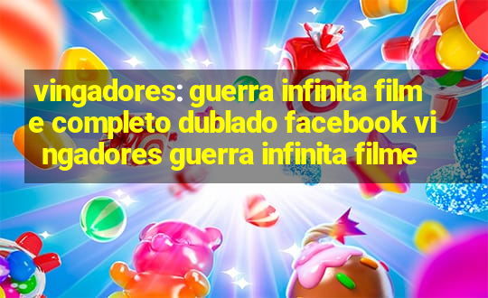 vingadores: guerra infinita filme completo dublado facebook vingadores guerra infinita filme