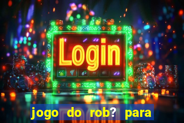 jogo do rob? para ganhar dinheiro