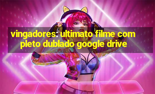 vingadores: ultimato filme completo dublado google drive