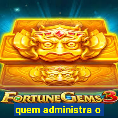 quem administra o