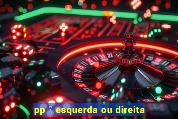 pp 茅 esquerda ou direita