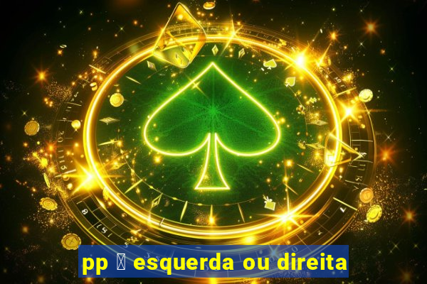 pp 茅 esquerda ou direita