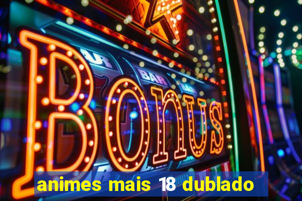 animes mais 18 dublado