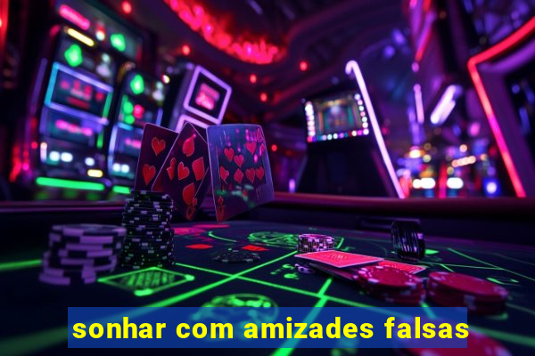 sonhar com amizades falsas