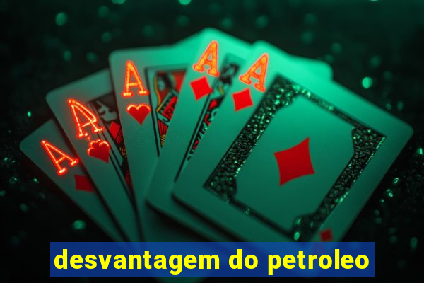 desvantagem do petroleo